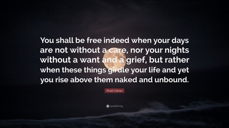Khalil Gibran Quote: “You shall be free indeed when your days are not without a care, nor your nights without a want and a grief, but rather when these things girdle your life and yet you rise above them naked and unbound.”