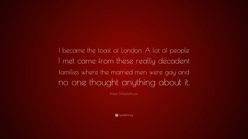 Robert Mapplethorpe Quote: “I became the toast of London. A lot of people I met came from these really decadent families where the married men were gay and no one thought anything about it.”