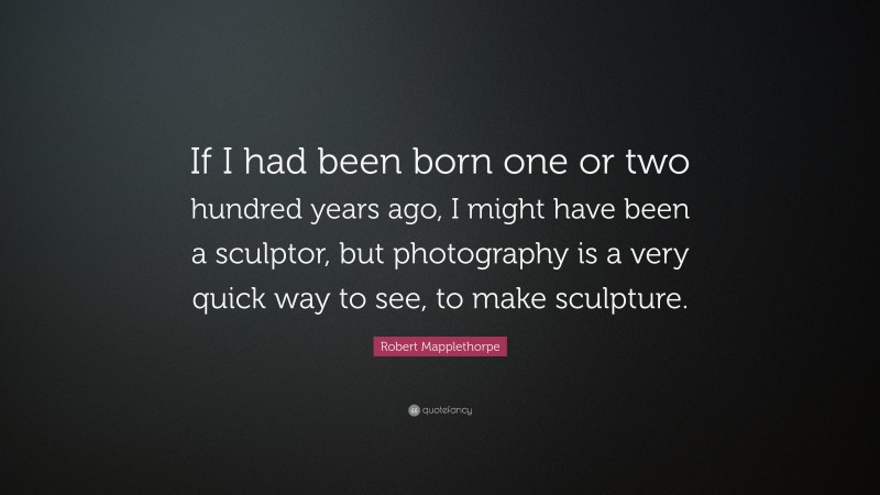 Robert Mapplethorpe Quote: “If I had been born one or two hundred years ago, I might have been a sculptor, but photography is a very quick way to see, to make sculpture.”