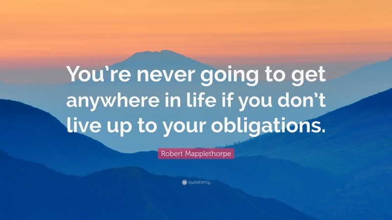 Robert Mapplethorpe Quote: “You’re never going to get anywhere in life if you don’t live up to your obligations.”