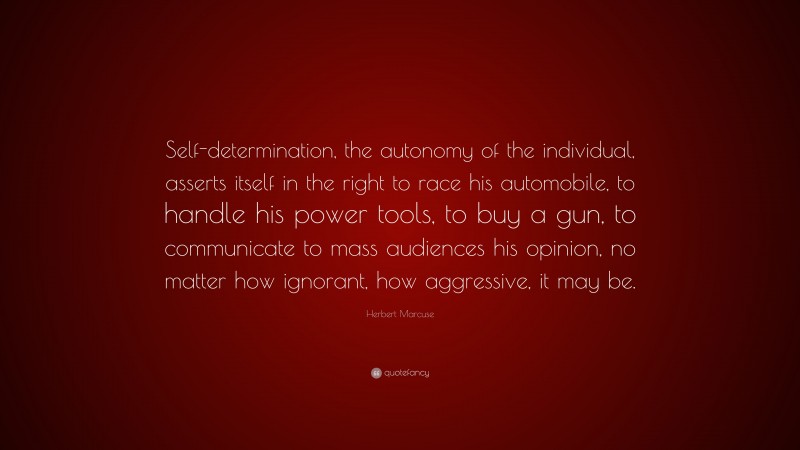 Herbert Marcuse Quote: “Self-determination, the autonomy of the individual, asserts itself in the right to race his automobile, to handle his power tools, to buy a gun, to communicate to mass audiences his opinion, no matter how ignorant, how aggressive, it may be.”