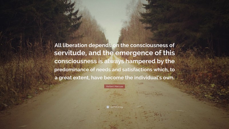 Herbert Marcuse Quote: “All liberation depends on the consciousness of servitude, and the emergence of this consciousness is always hampered by the predominance of needs and satisfactions which, to a great extent, have become the individual’s own.”