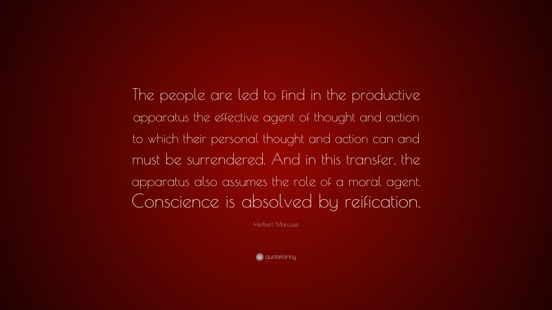Herbert Marcuse Quote: “The people are led to find in the productive apparatus the effective agent of thought and action to which their personal thought and action can and must be surrendered. And in this transfer, the apparatus also assumes the role of a moral agent. Conscience is absolved by reification.”