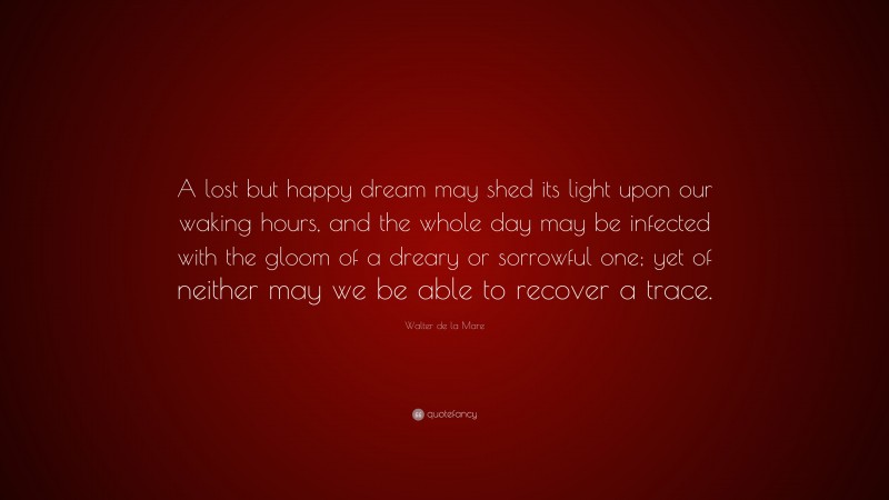 Walter de la Mare Quote: “A lost but happy dream may shed its light upon our waking hours, and the whole day may be infected with the gloom of a dreary or sorrowful one; yet of neither may we be able to recover a trace.”