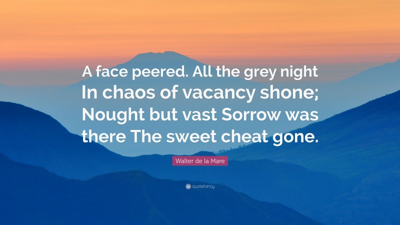 Walter de la Mare Quote: “A face peered. All the grey night In chaos of vacancy shone; Nought but vast Sorrow was there The sweet cheat gone.”