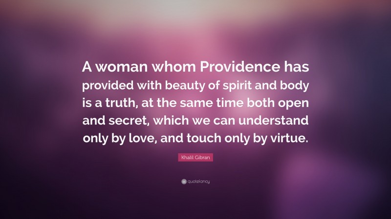 Khalil Gibran Quote: “A woman whom Providence has provided with beauty of spirit and body is a truth, at the same time both open and secret, which we can understand only by love, and touch only by virtue.”