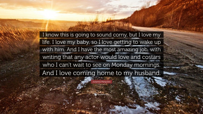 Julianna Margulies Quote: “I know this is going to sound corny, but I love my life. I love my baby, so I love getting to wake up with him. And I have the most amazing job, with writing that any actor would love and costars who I can’t wait to see on Monday mornings. And I love coming home to my husband.”