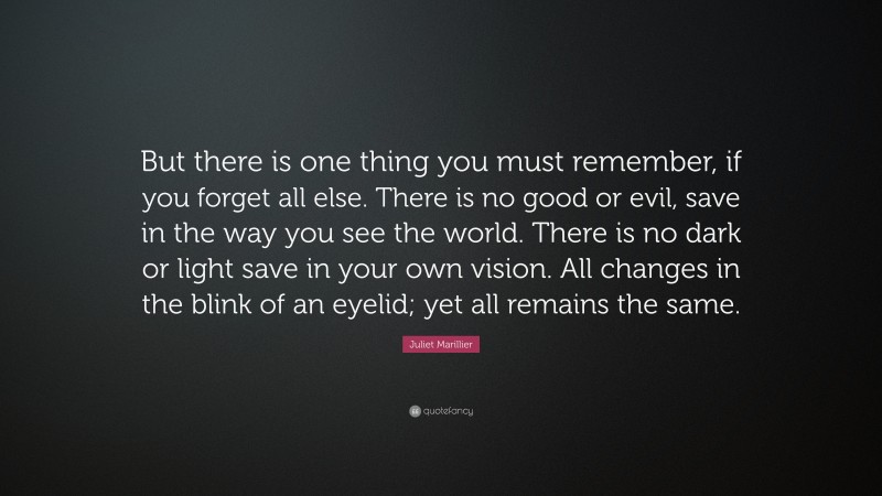 Juliet Marillier Quote: “But there is one thing you must remember, if you forget all else. There is no good or evil, save in the way you see the world. There is no dark or light save in your own vision. All changes in the blink of an eyelid; yet all remains the same.”