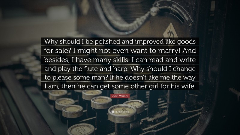 Juliet Marillier Quote: “Why should I be polished and improved like goods for sale? I might not even want to marry! And besides, I have many skills. I can read and write and play the flute and harp. Why should I change to please some man? If he doesn’t like me the way I am, then he can get some other girl for his wife.”