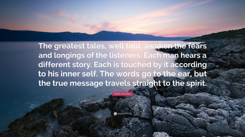 Juliet Marillier Quote: “The greatest tales, well told, awaken the fears and longings of the listeners. Each man hears a different story. Each is touched by it according to his inner self. The words go to the ear, but the true message travels straight to the spirit.”