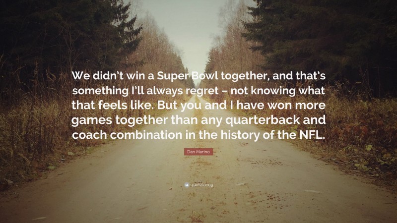 Dan Marino Quote: “We didn’t win a Super Bowl together, and that’s something I’ll always regret – not knowing what that feels like. But you and I have won more games together than any quarterback and coach combination in the history of the NFL.”