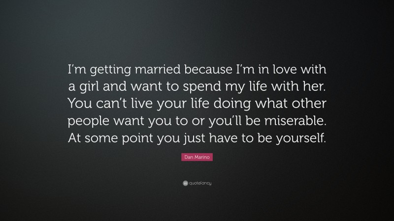 Dan Marino Quote: “I’m getting married because I’m in love with a girl and want to spend my life with her. You can’t live your life doing what other people want you to or you’ll be miserable. At some point you just have to be yourself.”