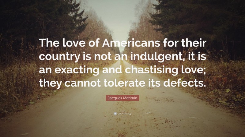 Jacques Maritain Quote: “The love of Americans for their country is not an indulgent, it is an exacting and chastising love; they cannot tolerate its defects.”