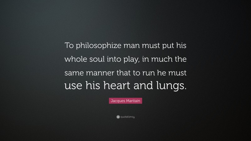 Jacques Maritain Quote: “To philosophize man must put his whole soul into play, in much the same manner that to run he must use his heart and lungs.”