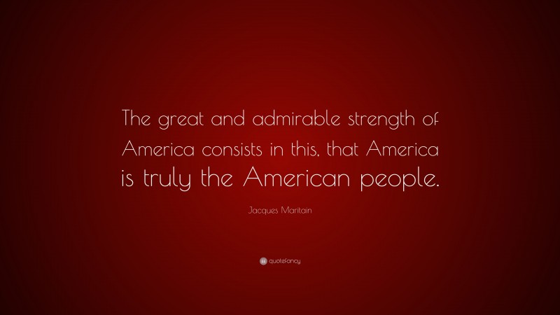 Jacques Maritain Quote: “The great and admirable strength of America consists in this, that America is truly the American people.”