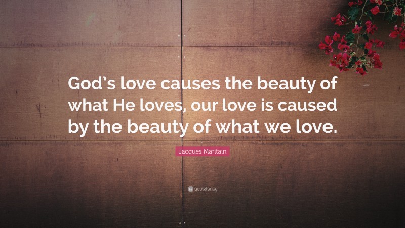 Jacques Maritain Quote: “God’s love causes the beauty of what He loves, our love is caused by the beauty of what we love.”