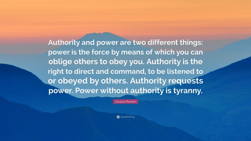 Jacques Maritain Quote: “Authority and power are two different things: power is the force by means of which you can oblige others to obey you. Authority is the right to direct and command, to be listened to or obeyed by others. Authority requests power. Power without authority is tyranny.”