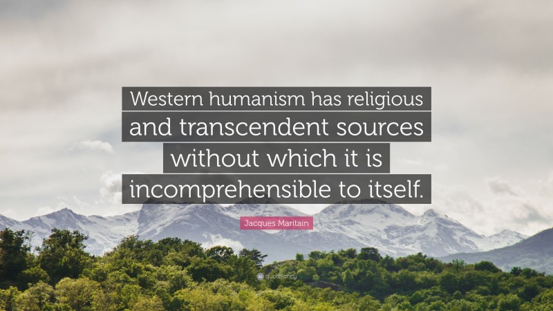 Jacques Maritain Quote: “Western humanism has religious and transcendent sources without which it is incomprehensible to itself.”