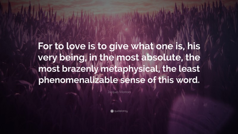 Jacques Maritain Quote: “For to love is to give what one is, his very being, in the most absolute, the most brazenly metaphysical, the least phenomenalizable sense of this word.”