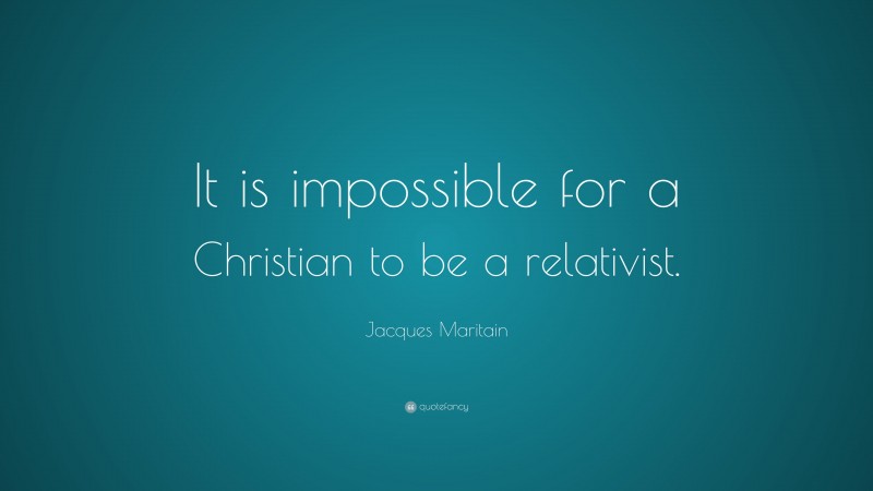 Jacques Maritain Quote: “It is impossible for a Christian to be a relativist.”