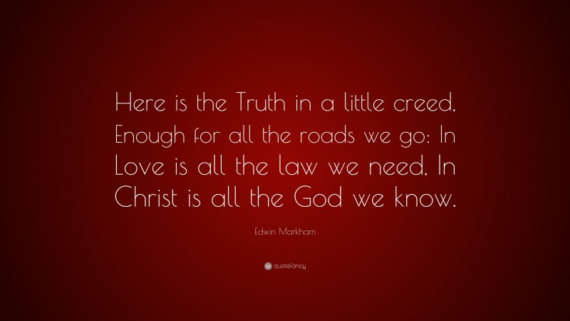 Edwin Markham Quote: “Here is the Truth in a little creed, Enough for all the roads we go: In Love is all the law we need, In Christ is all the God we know.”