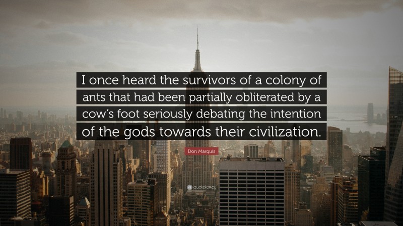 Don Marquis Quote: “I once heard the survivors of a colony of ants that had been partially obliterated by a cow’s foot seriously debating the intention of the gods towards their civilization.”
