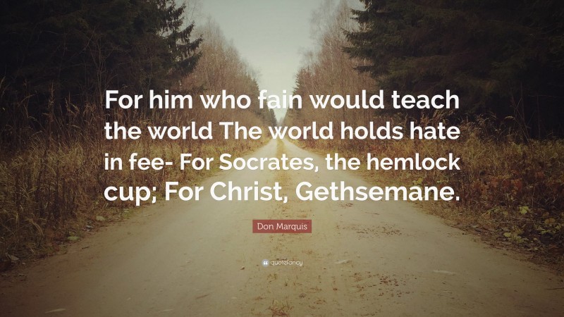 Don Marquis Quote: “For him who fain would teach the world The world holds hate in fee- For Socrates, the hemlock cup; For Christ, Gethsemane.”