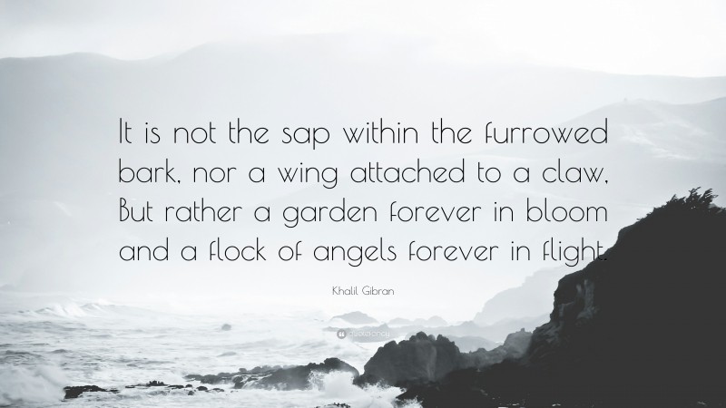 Khalil Gibran Quote: “It is not the sap within the furrowed bark, nor a wing attached to a claw, But rather a garden forever in bloom and a flock of angels forever in flight.”