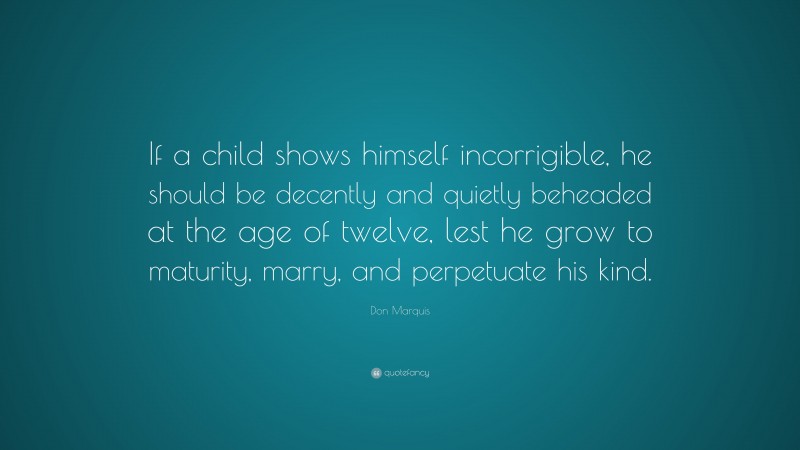 Don Marquis Quote: “If a child shows himself incorrigible, he should be decently and quietly beheaded at the age of twelve, lest he grow to maturity, marry, and perpetuate his kind.”