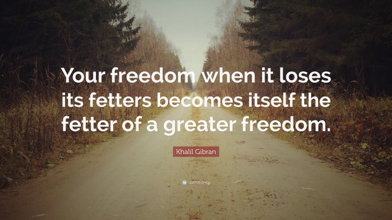 Khalil Gibran Quote: “Your freedom when it loses its fetters becomes itself the fetter of a greater freedom.”