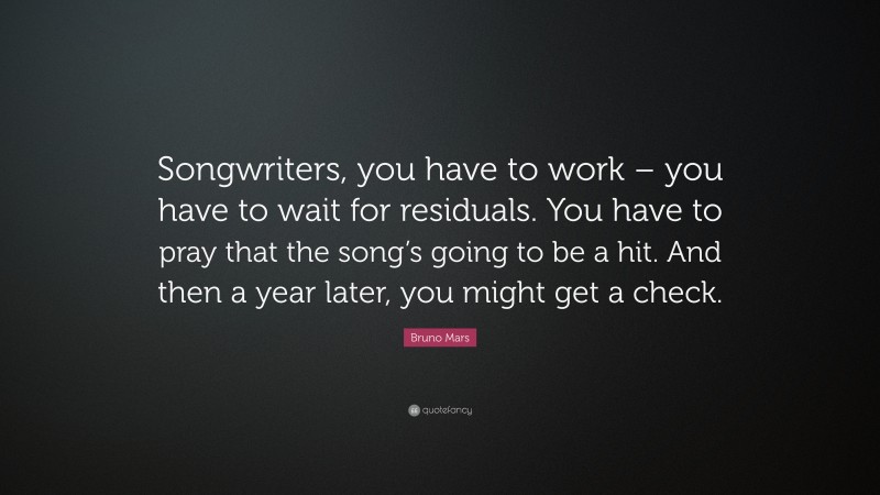 Bruno Mars Quote: “Songwriters, you have to work – you have to wait for residuals. You have to pray that the song’s going to be a hit. And then a year later, you might get a check.”