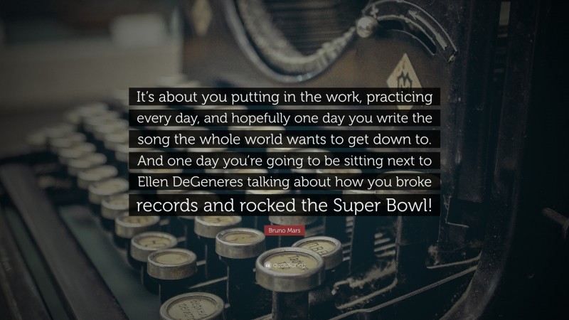 Bruno Mars Quote: “It’s about you putting in the work, practicing every day, and hopefully one day you write the song the whole world wants to get down to. And one day you’re going to be sitting next to Ellen DeGeneres talking about how you broke records and rocked the Super Bowl!”