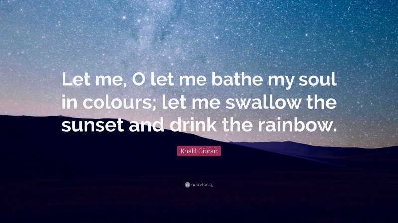 Khalil Gibran Quote: “Let me, O let me bathe my soul in colours; let me swallow the sunset and drink the rainbow.”