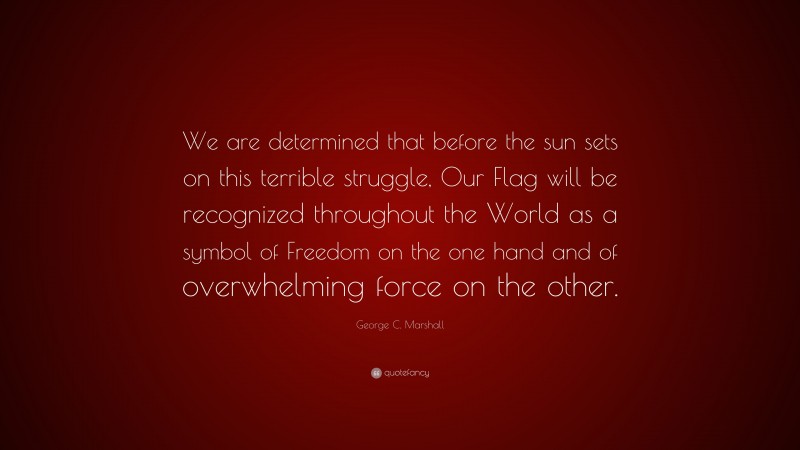 George C. Marshall Quote: “We are determined that before the sun sets on this terrible struggle, Our Flag will be recognized throughout the World as a symbol of Freedom on the one hand and of overwhelming force on the other.”