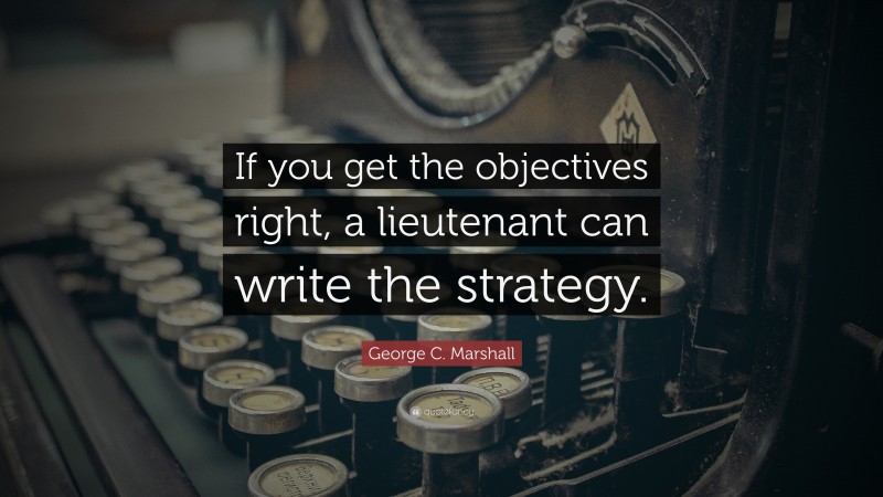 George C. Marshall Quote: “If you get the objectives right, a lieutenant can write the strategy.”