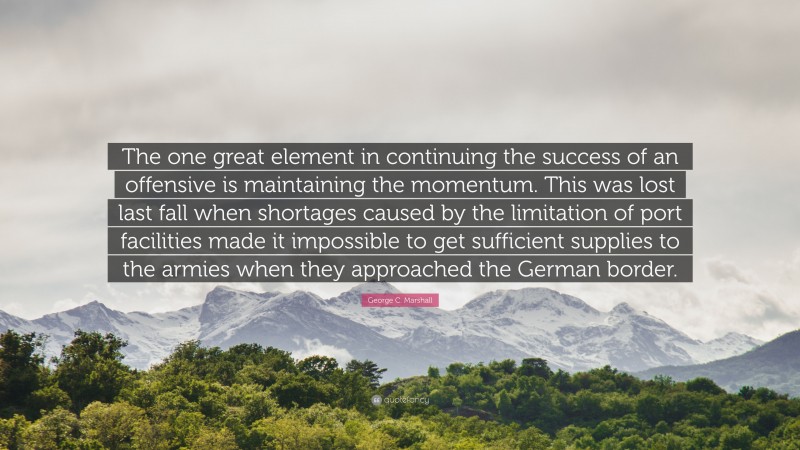 George C. Marshall Quote: “The one great element in continuing the success of an offensive is maintaining the momentum. This was lost last fall when shortages caused by the limitation of port facilities made it impossible to get sufficient supplies to the armies when they approached the German border.”