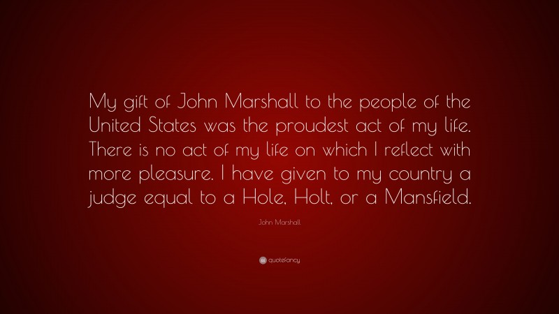 John Marshall Quote: “My gift of John Marshall to the people of the United States was the proudest act of my life. There is no act of my life on which I reflect with more pleasure. I have given to my country a judge equal to a Hole, Holt, or a Mansfield.”