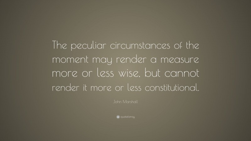 John Marshall Quote: “The peculiar circumstances of the moment may render a measure more or less wise, but cannot render it more or less constitutional.”