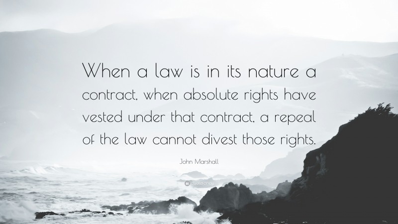 John Marshall Quote: “When a law is in its nature a contract, when absolute rights have vested under that contract, a repeal of the law cannot divest those rights.”