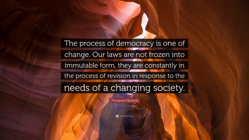 Thurgood Marshall Quote: “The process of democracy is one of change. Our laws are not frozen into immutable form, they are constantly in the process of revision in response to the needs of a changing society.”