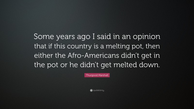 Thurgood Marshall Quote: “Some years ago I said in an opinion that if this country is a melting pot, then either the Afro-Americans didn’t get in the pot or he didn’t get melted down.”