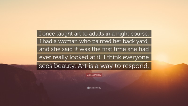 Agnes Martin Quote: “I once taught art to adults in a night course. I had a woman who painted her back yard, and she said it was the first time she had ever really looked at it. I think everyone sees beauty. Art is a way to respond.”