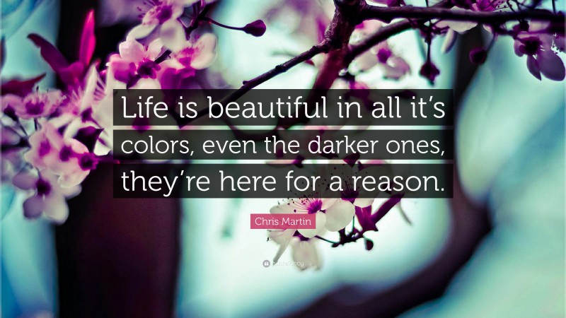 Chris Martin Quote: “Life is beautiful in all it’s colors, even the darker ones, they’re here for a reason.”