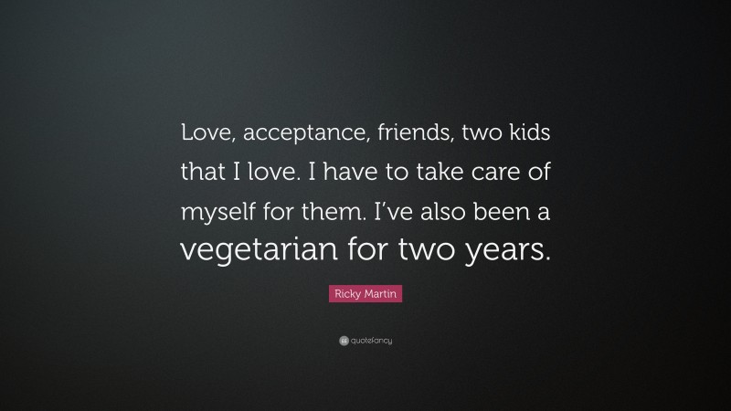 Ricky Martin Quote: “Love, acceptance, friends, two kids that I love. I have to take care of myself for them. I’ve also been a vegetarian for two years.”