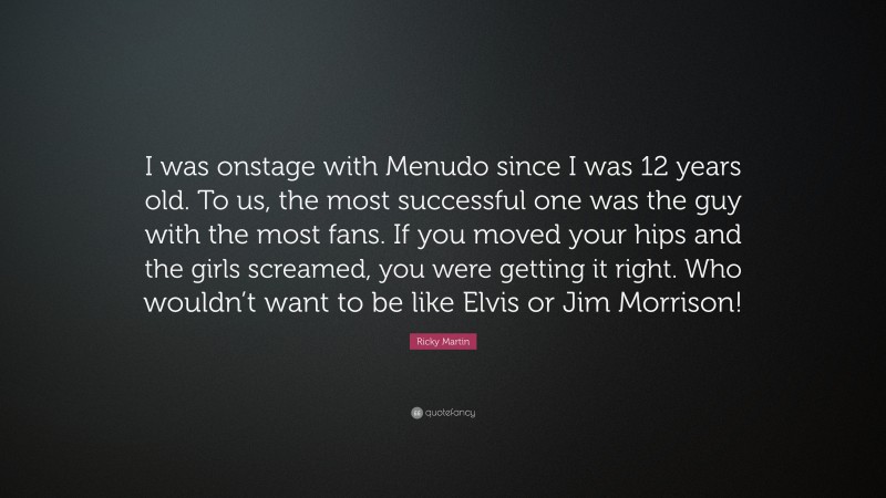 Ricky Martin Quote: “I was onstage with Menudo since I was 12 years old. To us, the most successful one was the guy with the most fans. If you moved your hips and the girls screamed, you were getting it right. Who wouldn’t want to be like Elvis or Jim Morrison!”