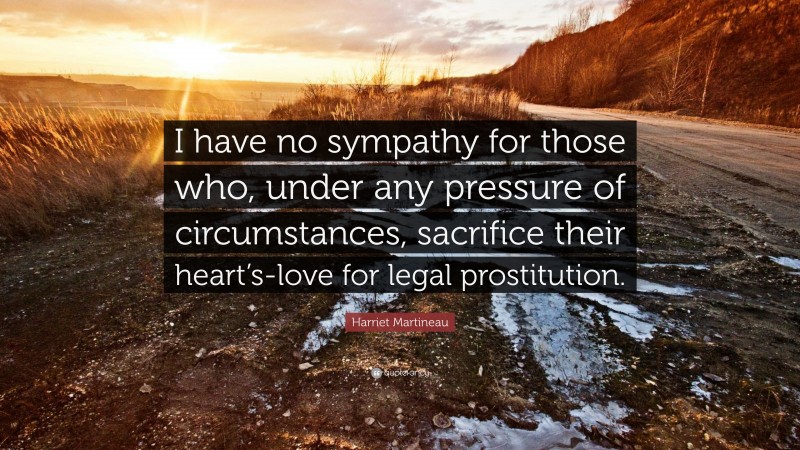 Harriet Martineau Quote: “I have no sympathy for those who, under any pressure of circumstances, sacrifice their heart’s-love for legal prostitution.”