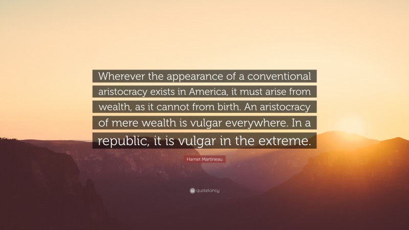 Harriet Martineau Quote: “Wherever the appearance of a conventional aristocracy exists in America, it must arise from wealth, as it cannot from birth. An aristocracy of mere wealth is vulgar everywhere. In a republic, it is vulgar in the extreme.”