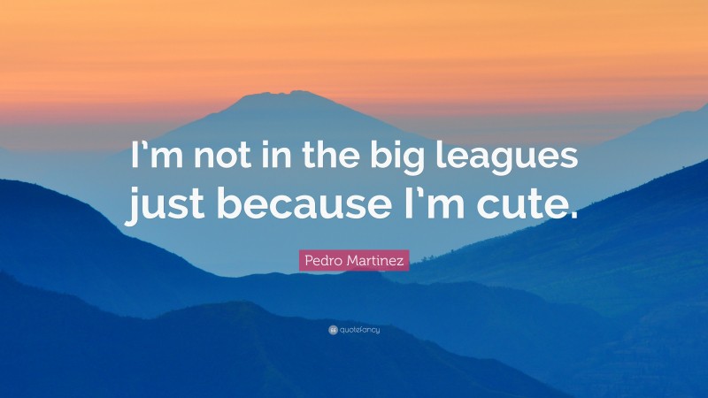 Pedro Martinez Quote: “I’m not in the big leagues just because I’m cute.”