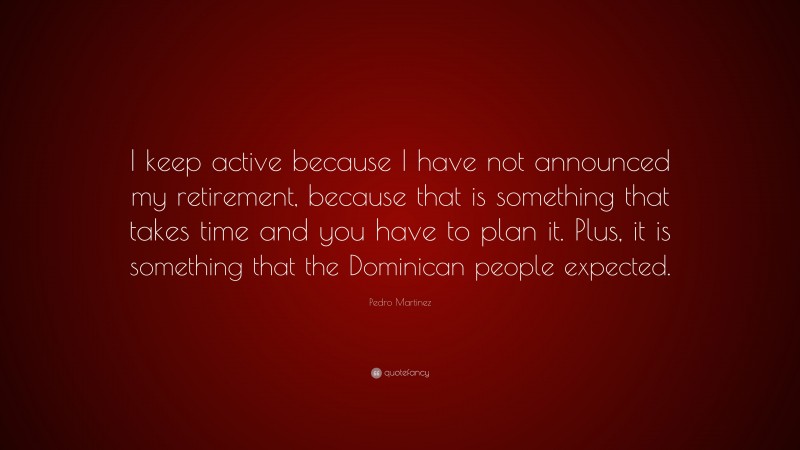Pedro Martinez Quote: “I keep active because I have not announced my retirement, because that is something that takes time and you have to plan it. Plus, it is something that the Dominican people expected.”