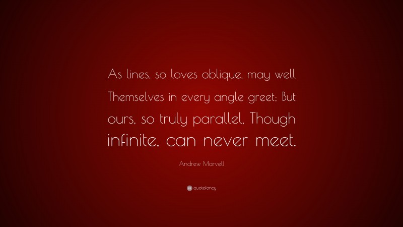 Andrew Marvell Quote: “As lines, so loves oblique, may well Themselves in every angle greet; But ours, so truly parallel, Though infinite, can never meet.”